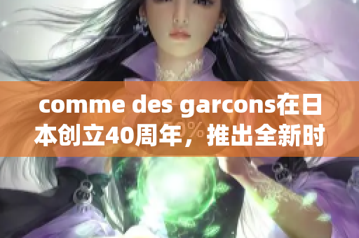 comme des garcons在日本创立40周年，推出全新时尚系列