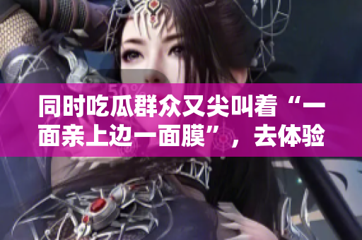 同时吃瓜群众又尖叫着“一面亲上边一面膜”，去体验吗？