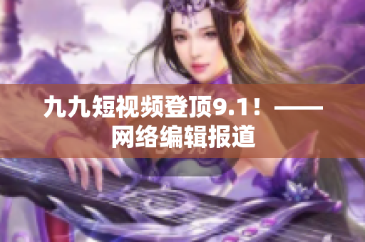 九九短视频登顶9.1！——网络编辑报道