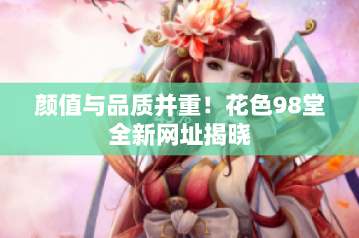 颜值与品质并重！花色98堂全新网址揭晓