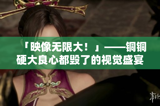 「映像无限大！」——铜铜硬大良心都毁了的视觉盛宴