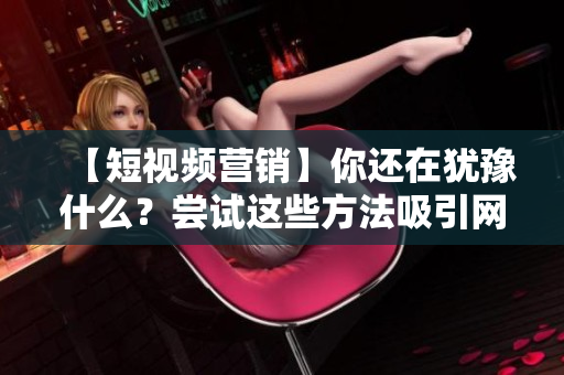 【短视频营销】你还在犹豫什么？尝试这些方法吸引网页流量！