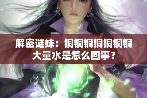 解密谜妹：铜铜铜铜铜铜铜大量水是怎么回事？