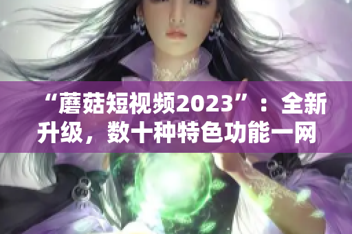 “蘑菇短视频2023”：全新升级，数十种特色功能一网打尽！