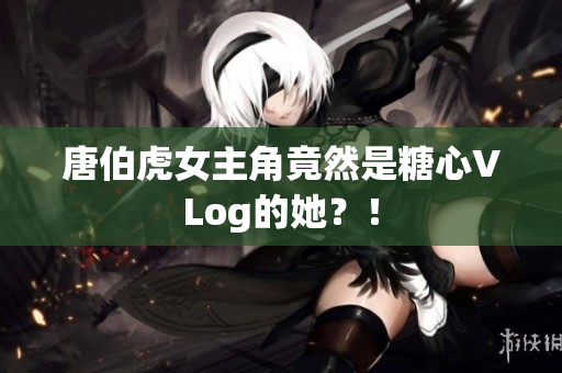 唐伯虎女主角竟然是糖心VLog的她？！