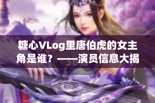 糖心VLog里唐伯虎的女主角是谁？——演员信息大揭秘