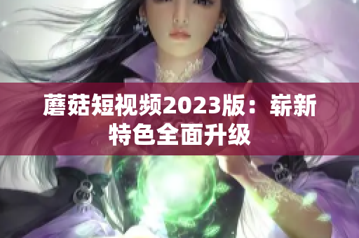 蘑菇短视频2023版：崭新特色全面升级