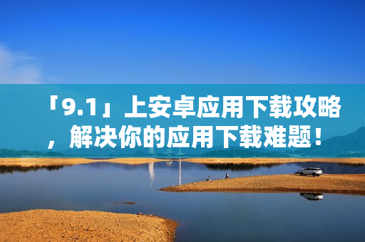 「9.1」上安卓应用下载攻略，解决你的应用下载难题！