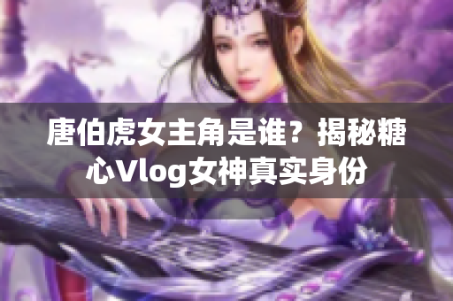 唐伯虎女主角是谁？揭秘糖心Vlog女神真实身份
