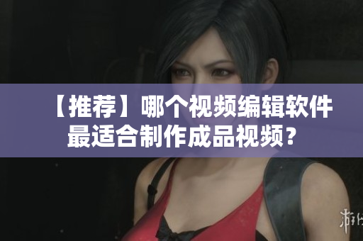 【推荐】哪个视频编辑软件最适合制作成品视频？