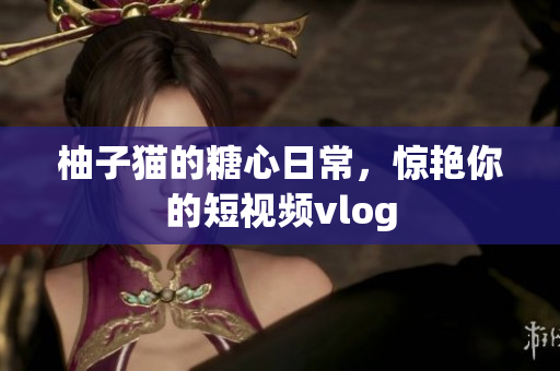 柚子猫的糖心日常，惊艳你的短视频vlog