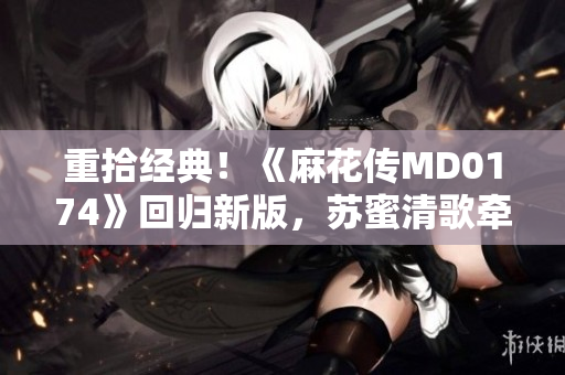 重拾经典！《麻花传MD0174》回归新版，苏蜜清歌牵手共创正能量