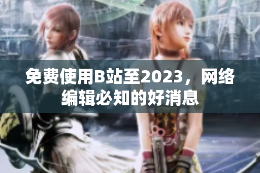 免费使用B站至2023，网络编辑必知的好消息