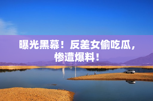 曝光黑幕！反差女偷吃瓜，惨遭爆料！