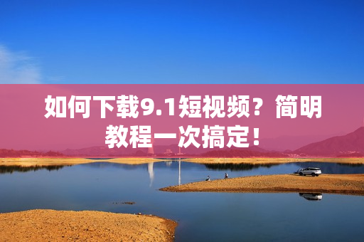 如何下载9.1短视频？简明教程一次搞定！