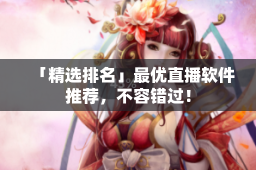 「精选排名」最优直播软件推荐，不容错过！