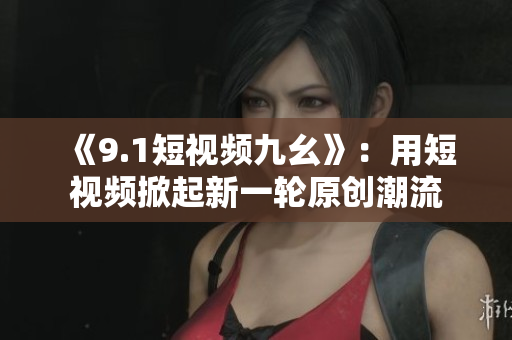 《9.1短视频九幺》：用短视频掀起新一轮原创潮流