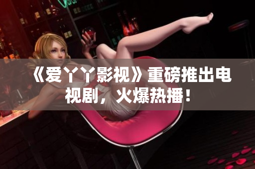 《爱丫丫影视》重磅推出电视剧，火爆热播！