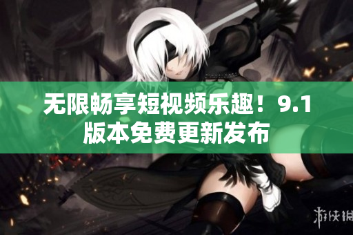 无限畅享短视频乐趣！9.1版本免费更新发布