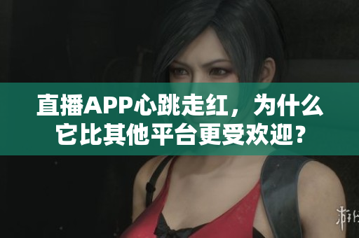 直播APP心跳走红，为什么它比其他平台更受欢迎？