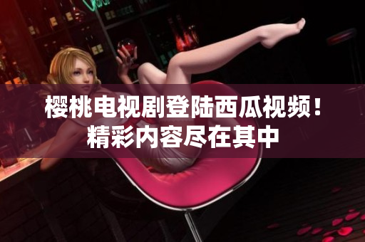 樱桃电视剧登陆西瓜视频！精彩内容尽在其中