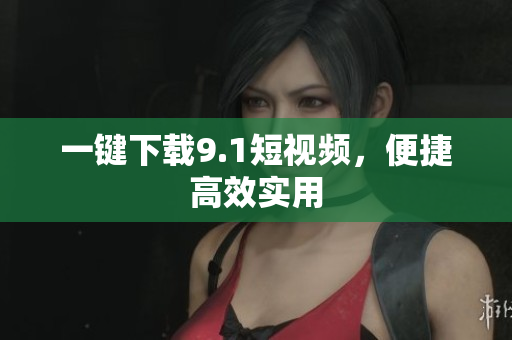 一键下载9.1短视频，便捷高效实用