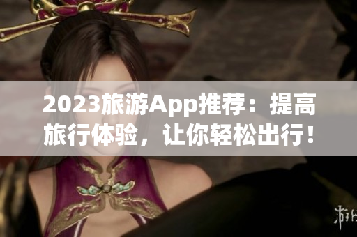 2023旅游App推荐：提高旅行体验，让你轻松出行！