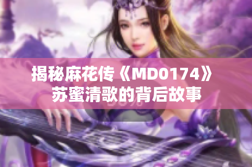 揭秘麻花传《MD0174》 苏蜜清歌的背后故事