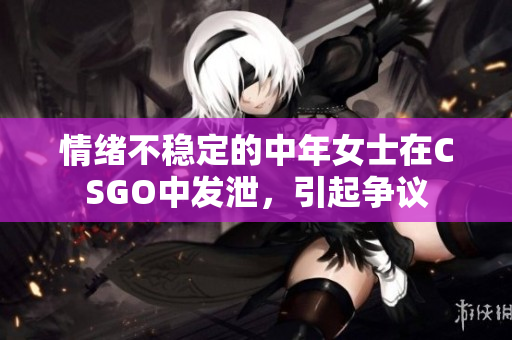 情绪不稳定的中年女士在CSGO中发泄，引起争议