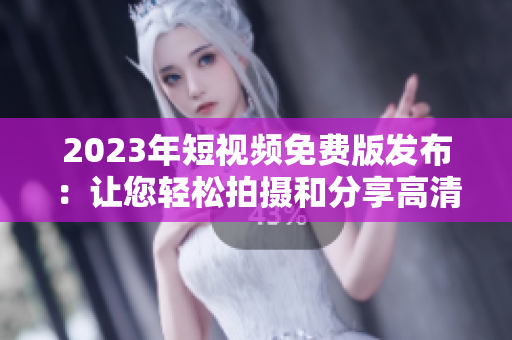 2023年短视频免费版发布：让您轻松拍摄和分享高清视频