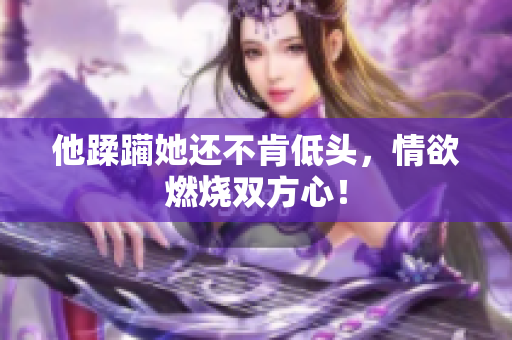 他蹂躏她还不肯低头，情欲燃烧双方心！