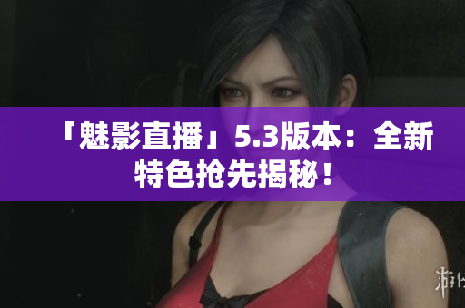 「魅影直播」5.3版本：全新特色抢先揭秘！