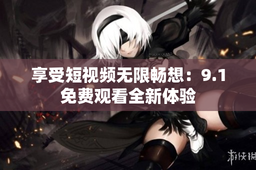 享受短视频无限畅想：9.1免费观看全新体验