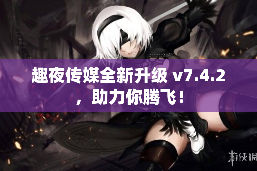 趣夜传媒全新升级 v7.4.2，助力你腾飞！