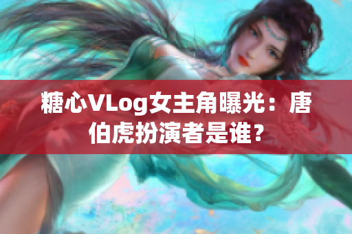 糖心VLog女主角曝光：唐伯虎扮演者是谁？