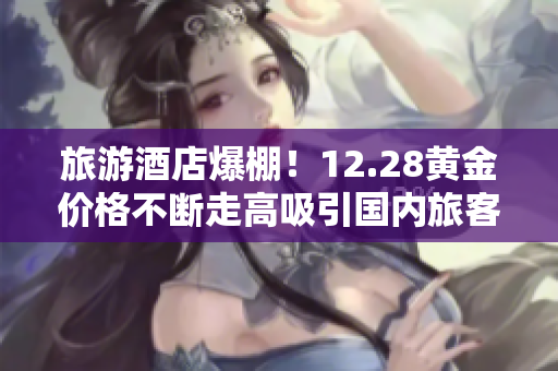 旅游酒店爆棚！12.28黄金价格不断走高吸引国内旅客趋之若鹜