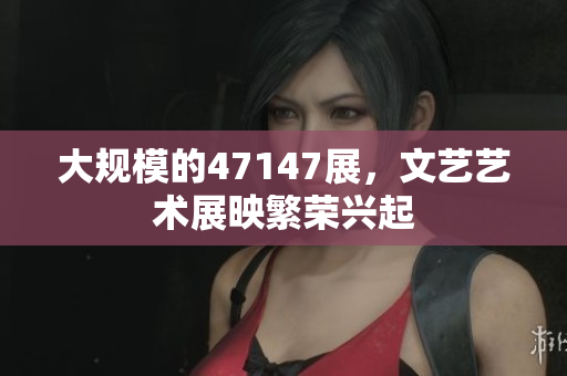 大规模的47147展，文艺艺术展映繁荣兴起