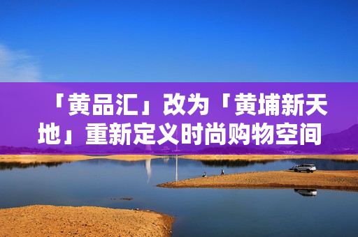 「黄品汇」改为「黄埔新天地」重新定义时尚购物空间