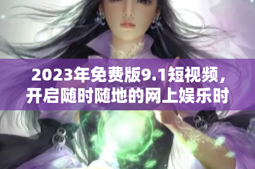 2023年免费版9.1短视频，开启随时随地的网上娱乐时代！