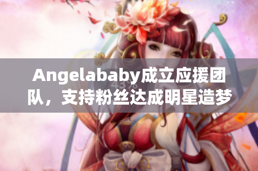 Angelababy成立应援团队，支持粉丝达成明星造梦计划