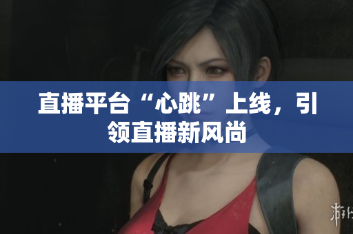 直播平台“心跳”上线，引领直播新风尚