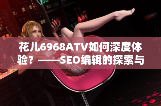 花儿6968ATV如何深度体验？——SEO编辑的探索与分享