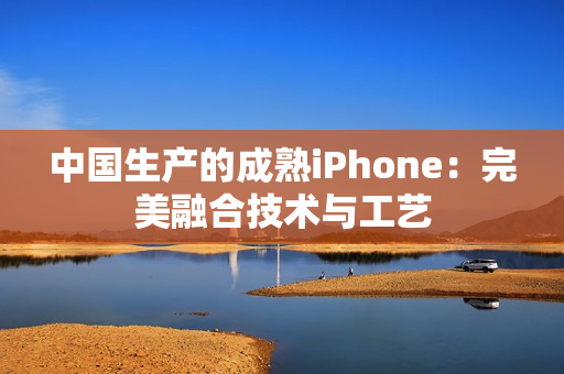 中国生产的成熟iPhone：完美融合技术与工艺