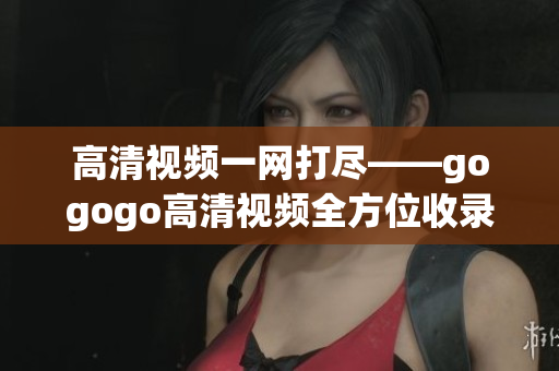 高清视频一网打尽——gogogo高清视频全方位收录