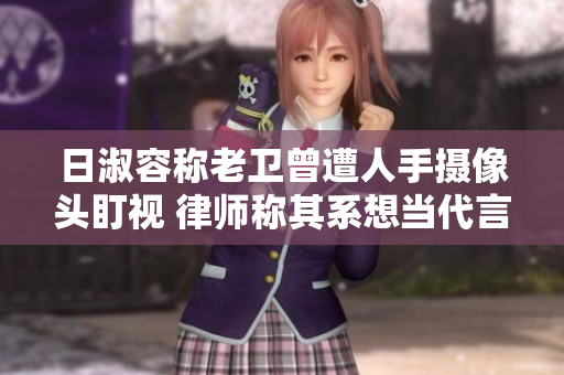 日淑容称老卫曾遭人手摄像头盯视 律师称其系想当代言人