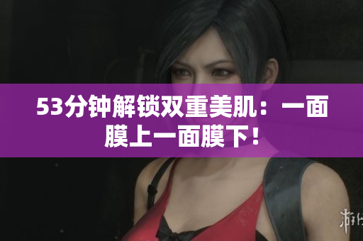 53分钟解锁双重美肌：一面膜上一面膜下！