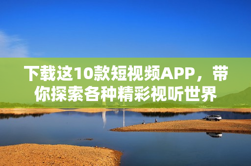 下载这10款短视频APP，带你探索各种精彩视听世界