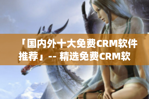 「国内外十大免费CRM软件推荐」-- 精选免费CRM软件Top10