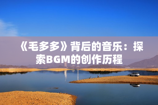 《毛多多》背后的音乐：探索BGM的创作历程