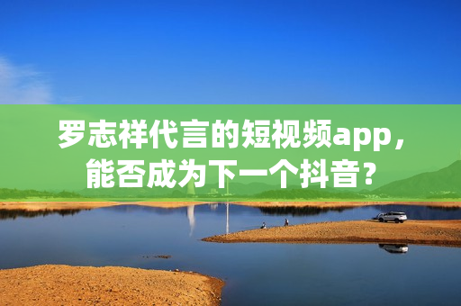 罗志祥代言的短视频app，能否成为下一个抖音？